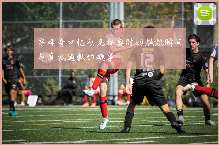 字母哥回忆初见梅奥时的尴尬瞬间与真诚道歉的趣事