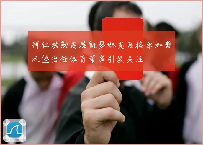 拜仁功勋高层凯瑟琳克吕格尔加盟汉堡出任体育董事引发关注