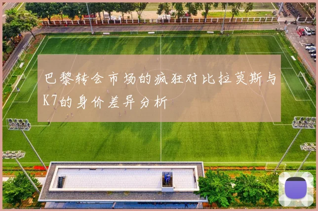 巴黎转会市场的疯狂对比拉莫斯与K7的身价差异分析