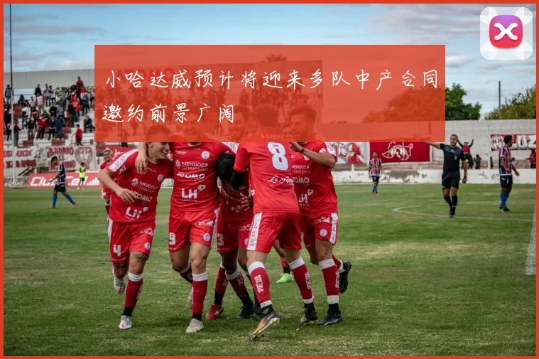 小哈达威预计将迎来多队中产合同邀约前景广阔