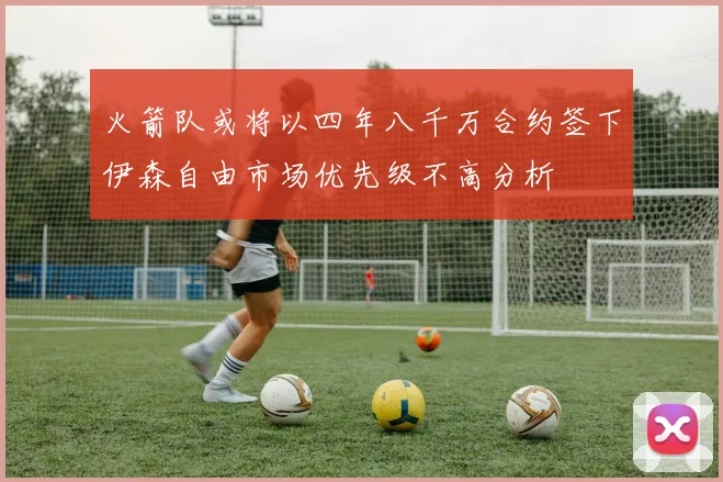 火箭队或将以四年八千万合约签下伊森自由市场优先级不高分析