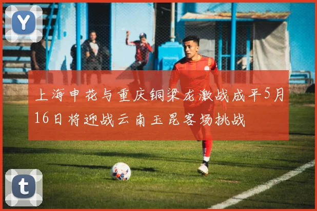 上海申花与重庆铜梁龙激战成平5月16日将迎战云南玉昆客场挑战