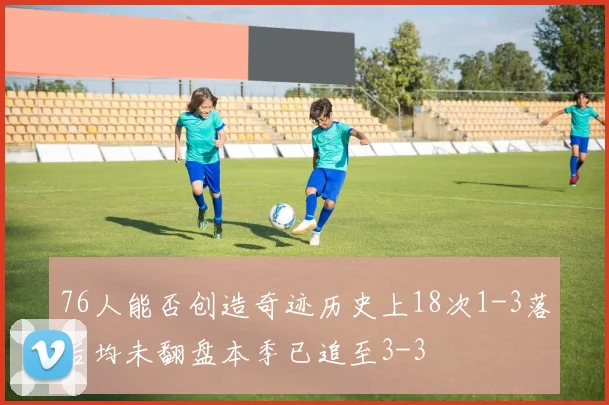 76人能否创造奇迹历史上18次1-3落后均未翻盘本季已追至3-3