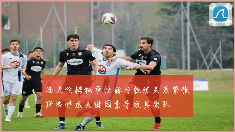 洛夫伦揭秘萨拉赫与教练关系紧张斯洛特成关键因素导致其离队