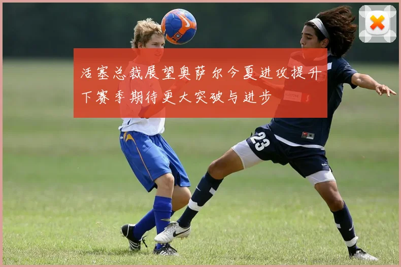 活塞总裁展望奥萨尔今夏进攻提升下赛季期待更大突破与进步