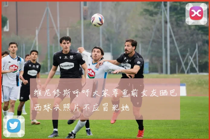 维尼修斯呼吁大家尊重前女友晒巴西球衣照片不应冒犯她
