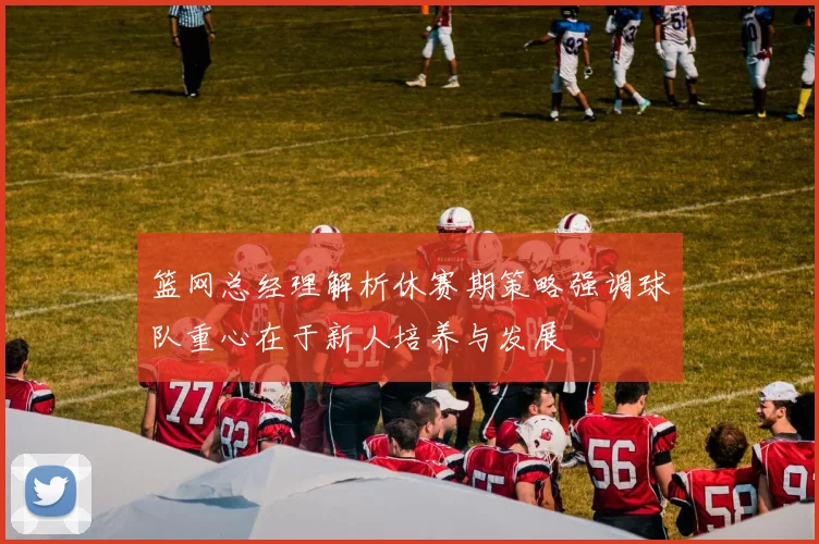 篮网总经理解析休赛期策略强调球队重心在于新人培养与发展