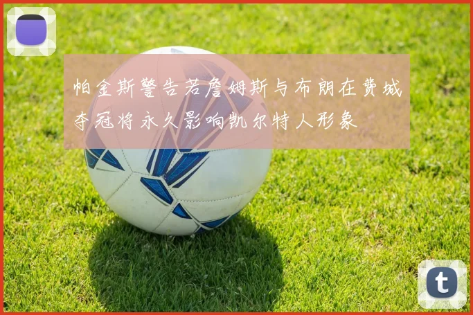 帕金斯警告若詹姆斯与布朗在费城夺冠将永久影响凯尔特人形象