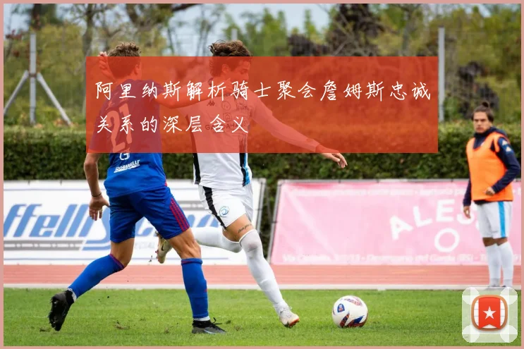 阿里纳斯解析骑士聚会詹姆斯忠诚关系的深层含义