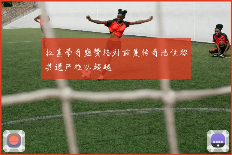 拉基蒂奇盛赞格列兹曼传奇地位称其遗产难以超越