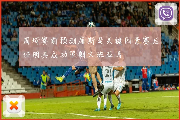 周琦赛前预测唐斯是关键因素赛后证明其成功限制文班亚马