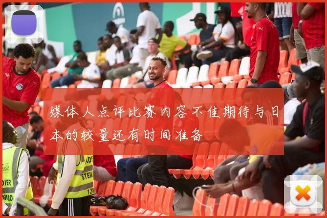 媒体人点评比赛内容不佳期待与日本的较量还有时间准备