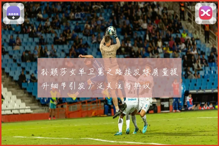 孙颖莎女单卫冕之路接发球质量提升细节引发广泛关注与热议