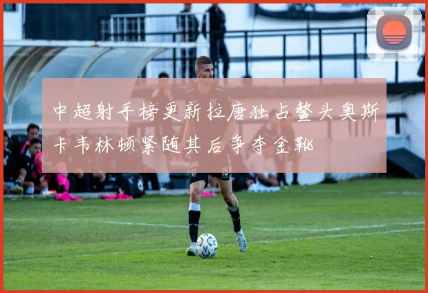 中超射手榜更新拉唐独占鳌头奥斯卡韦林顿紧随其后争夺金靴