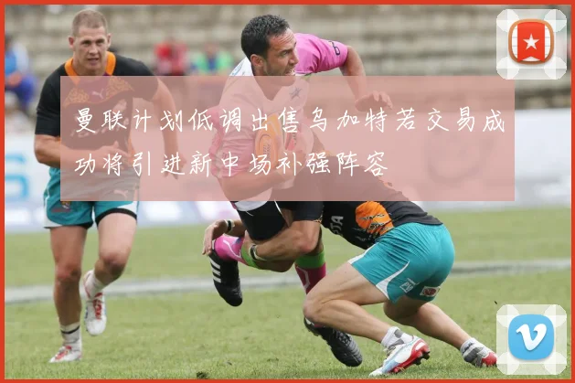 曼联计划低调出售乌加特若交易成功将引进新中场补强阵容