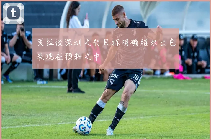 莫拉谈深圳之行目标明确绍尔出色表现在预料之中