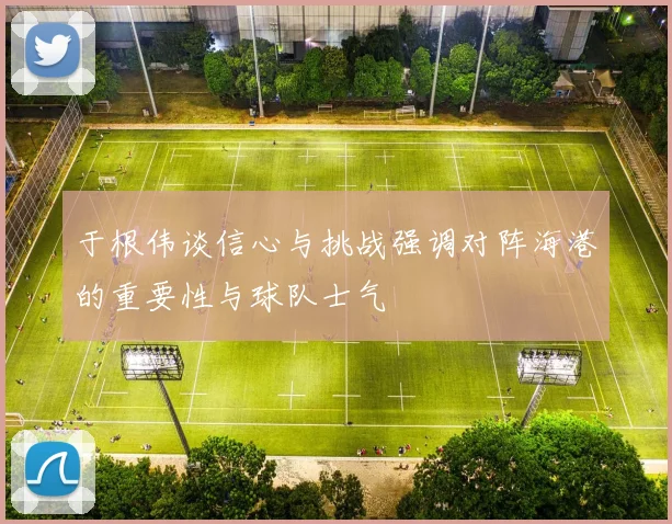 于根伟谈信心与挑战强调对阵海港的重要性与球队士气