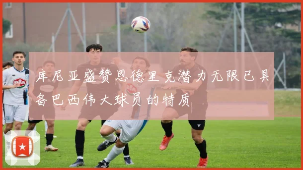 库尼亚盛赞恩德里克潜力无限已具备巴西伟大球员的特质