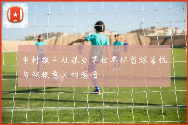 中村敬斗社媒分享世界杯首球喜悦与积极意义的感悟