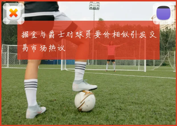 掘金与爵士对球员要价相似引发交易市场热议