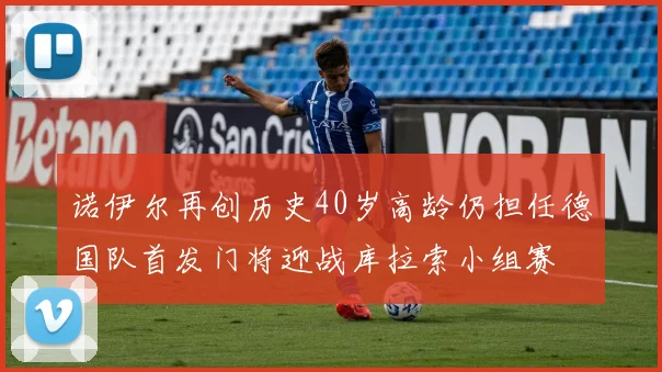 诺伊尔再创历史40岁高龄仍担任德国队首发门将迎战库拉索小组赛