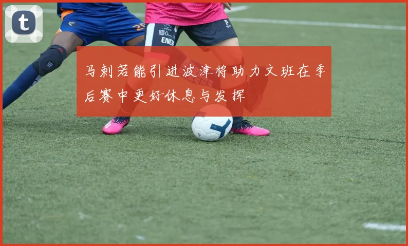 马刺若能引进波津将助力文班在季后赛中更好休息与发挥