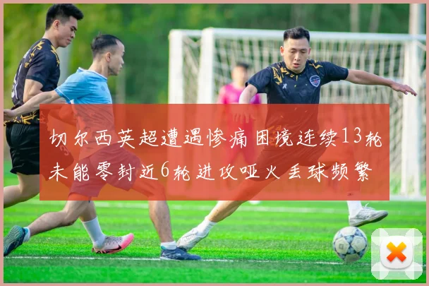 切尔西英超遭遇惨痛困境连续13轮未能零封近6轮进攻哑火丢球频繁