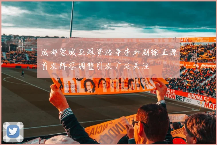 成都蓉城亚冠资格争夺加剧徐正源首发阵容调整引发广泛关注