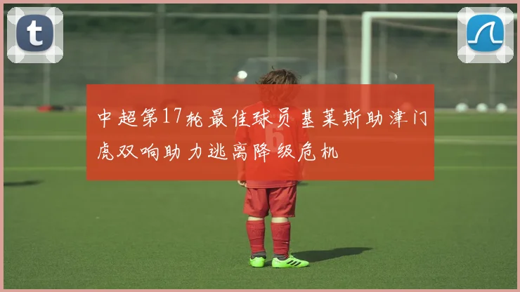 中超第17轮最佳球员基莱斯助津门虎双响助力逃离降级危机