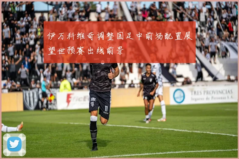 伊万科维奇调整国足中前场配置展望世预赛出线前景